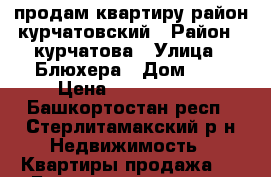 продам квартиру район курчатовский › Район ­ курчатова › Улица ­ Блюхера › Дом ­ 7 › Цена ­ 1 530 000 - Башкортостан респ., Стерлитамакский р-н Недвижимость » Квартиры продажа   . Башкортостан респ.